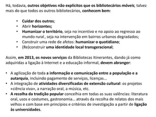 Há, todavia, outros objetivos não explícitos que os bibliotecários móveis, talvez
mais do que todos os outros bibliotecários, conhecem bem:
• Cuidar dos outros;
• Abrir horizontes;
• Humanizar o território, seja no incentivo e no apoio ao regresso ao
mundo rural , seja na intervenção em bairros urbanos degradados;
• Construir uma rede de afetos: humanizar o quotidiano;
• (Re)construir uma identidade local transgeracional;
Assim, em 2013, os novos serviços da Bibliotecas Itinerantes, dando já como
adquiridas a ligação à Internet e a educação informal, devem abranger:
• A agilização de toda a informação e comunicação entre a população e a
autarquia, incluindo pagamento de serviços, licenças...
• A integração de atividades diversificadas de extensão cultural: os projetos
«ciência viva», a narração oral, a música, etc.
• A recolha da tradição popular concelhia em todas as suas valências: literatura
oral, usos e costumes, gastronomia… através da recolha de relatos dos mais
velhos e com base em princípios e critérios de investigação a partir de ligação
às universidades.

 