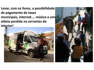 Levar, com os livros, a possibilidade
de pagamento de taxas
municipais, Internet…. música a uma
aldeia perdida na serranias do
interior!

 
