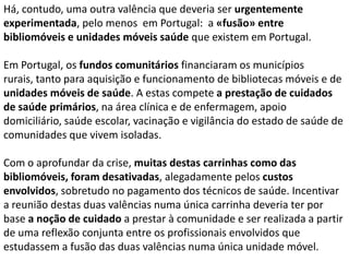 Há, contudo, uma outra valência que deveria ser urgentemente
experimentada, pelo menos em Portugal: a «fusão» entre
bibliomóveis e unidades móveis saúde que existem em Portugal.
Em Portugal, os fundos comunitários financiaram os municípios
rurais, tanto para aquisição e funcionamento de bibliotecas móveis e de
unidades móveis de saúde. A estas compete a prestação de cuidados
de saúde primários, na área clínica e de enfermagem, apoio
domiciliário, saúde escolar, vacinação e vigilância do estado de saúde de
comunidades que vivem isoladas.
Com o aprofundar da crise, muitas destas carrinhas como das
bibliomóveis, foram desativadas, alegadamente pelos custos
envolvidos, sobretudo no pagamento dos técnicos de saúde. Incentivar
a reunião destas duas valências numa única carrinha deveria ter por
base a noção de cuidado a prestar à comunidade e ser realizada a partir
de uma reflexão conjunta entre os profissionais envolvidos que
estudassem a fusão das duas valências numa única unidade móvel.

 