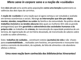 Mens sana in corpore sano e a noção de «cuidado»
Este dois em um seria aceite pelas populações como uma benção e potenciaria as
valências dos dois tipos de carrinhas.
A noção de «cuidado» é uma noção que só agora começa a ser estudada e avaliada
em termos económicos e sociais. Abrange as intervenções que têm por objeto
manter, atender, reequilibrar ou cuidar da família e da comunidade. Na prática são os
trabalhos invisíveis e as tarefas obscuras (dos quais as mulheres têm sido as grande
protagonistas) que têm garantido a sobrevivência das sociedades humanas e da
própria vida: os trabalhos de crianza, de manutenção da capacidade produtiva de um
terreno, de regeneração de um território devastado, de transmissão de saberes sobre
a saúde ou sobre alimentos….
Estes trabalhos de cuidados… constituem esteios (puntales) da vida e são chaves
para a sustentabilidade.… realizados sem horários, em permanente e incessante luta
contra a corrente da desordem, da sujidade, da falta de alimentos e do abandono
afetivo e efetivo .

Uma nova noção bem conhecida dos bibliotecários itinerantes!

 