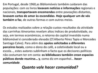 Em Portugal, desde 1960,as Bibliomóveis também cuidaram das
populações: com os livros levavam notícias e informações regionais e
nacionais, transportavam encomendas entre povoações distantes,
levavam cartas de amor às escondidas. Hoje qualquer um de vós
também o faz, de outras formas e com outros meios.
Os estudos realizados sobre a relação custos-resultados da atividade
das carrinhas itinerantes revelam altos índices de produtividade, ou
seja, em termos económicos, o retorno do capital investido numa
bibliomóvel é considerado elevado (Cf.Alberto Pérez Tapia e Mercedes
Santiago Calvo). Para além dos apoios solicitados a diferentes
parceiros locais, como o dono do café, a coletividade local ou a
escola…, estes autores sublinham o facto que os decisores políticos
não costumam ter em conta: os bibliobuses también crean espacios
públicos donde reunirse… y, como diz em espanhol… hacer
comunidade.

Quanto vale hacer comunidad?

 
