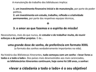 A manutenção do trabalho dos bibliobuses implica:
1. um investimento financeiro inicial e de manutenção, por parte do poder
político,
2. um investimento em estudo, trabalho, reflexão e criatividade
permanentes, por parte das respetivas equipas técnicas,

+
3. o amor ao que fazemos e o espírito de missão!
Necessitamos, mais do que nunca, de estudar e de trabalhar muito, de reunir
esforços e de partilhar projetos. E de…

uma grande dose de sonho, de preferência em formato XXXL
(o formato dos sonhos verdadeiramente importantes na vida).
Na história das Bibliotecas Itinerantes, tudo começou com um sonho: «levar livros a
todos e a todo o lado». Dos países mais desenvolvidos aos mais carenciados,
os bibliotecários itinerantes continuam, hoje como há 100 anos, a sonhar:

«levar a cidadania a todo o lado» é o seu objetivo!

 