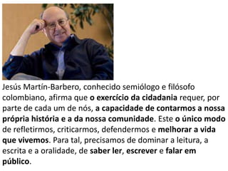 Jesús Martín-Barbero, conhecido semiólogo e filósofo
colombiano, afirma que o exercício da cidadania requer, por
parte de cada um de nós, a capacidade de contarmos a nossa
própria história e a da nossa comunidade. Este o único modo
de refletirmos, criticarmos, defendermos e melhorar a vida
que vivemos. Para tal, precisamos de dominar a leitura, a
escrita e a oralidade, de saber ler, escrever e falar em
público.

 