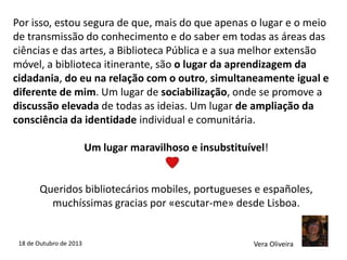 Por isso, estou segura de que, mais do que apenas o lugar e o meio
de transmissão do conhecimento e do saber em todas as áreas das
ciências e das artes, a Biblioteca Pública e a sua melhor extensão
móvel, a biblioteca itinerante, são o lugar da aprendizagem da
cidadania, do eu na relação com o outro, simultaneamente igual e
diferente de mim. Um lugar de sociabilização, onde se promove a
discussão elevada de todas as ideias. Um lugar de ampliação da
consciência da identidade individual e comunitária.
Um lugar maravilhoso e insubstituível!

Queridos bibliotecários mobiles, portugueses e españoles,
muchíssimas gracias por «escutar-me» desde Lisboa.

18 de Outubro de 2013

Vera Oliveira

 