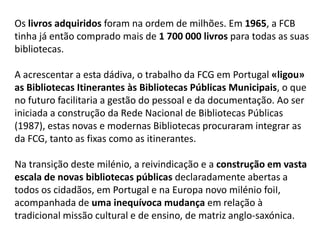 Os livros adquiridos foram na ordem de milhões. Em 1965, a FCB
tinha já então comprado mais de 1 700 000 livros para todas as suas
bibliotecas.
A acrescentar a esta dádiva, o trabalho da FCG em Portugal «ligou»
as Bibliotecas Itinerantes às Bibliotecas Públicas Municipais, o que
no futuro facilitaria a gestão do pessoal e da documentação. Ao ser
iniciada a construção da Rede Nacional de Bibliotecas Públicas
(1987), estas novas e modernas Bibliotecas procuraram integrar as
da FCG, tanto as fixas como as itinerantes.
Na transição deste milénio, a reivindicação e a construção em vasta
escala de novas bibliotecas públicas declaradamente abertas a
todos os cidadãos, em Portugal e na Europa novo milénio foiI,
acompanhada de uma inequívoca mudança em relação à
tradicional missão cultural e de ensino, de matriz anglo-saxónica.

 