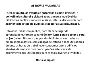 AS NOVAS MUDANÇAS
Local de múltiplos eventos e encontros os mais diversos, a
polivalência cultural e cívica é agora a marca indelével das
bibliotecas públicas, cada vez mais versáteis e disponíveis para
acolher todo o tipo de públicos e apoiar a sua comunidade.
Esta nova biblioteca pública, para além de lugar de
aprendizagem, tornou-se também um lugar para se estar e para
se (con)viver. Distante das grandes bibliotecas centradas no
empréstimo massivo, sem espaços de estudo e sem utilizadores
durante as horas de trabalho, encontramos agora edifícios
abertos, desenhado com preocupações estéticas e de
acolhimento dos utilizadores para as mais diversas atividades.
Dois exemplos:

 