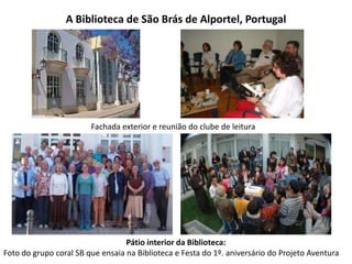A Biblioteca de São Brás de Alportel, Portugal

Fachada exterior e reunião do clube de leitura

Pátio interior da Biblioteca:
Foto do grupo coral SB que ensaia na Biblioteca e Festa do 1º. aniversário do Projeto Aventura

 