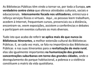 As Bibliotecas Públicas têm vindo a tornar-se, por toda a Europa, um
verdadeiro centro cívico que oferece atividades culturais, sociais e
educacionais. Intensamente focada nos utilizadores, entrecruza e
reforça serviços físicos e virtuais. Aqui , as pessoas leem trabalham,
acedem à Internet, frequentam cursos, presenciais ou a distância,
encontram-se, veem exposições, assistem a conferências e debates
e participam em eventos culturais os mais diversos.
Tudo isto que acabo de referir se aplica mais do que nunca às
Bibliotecas Itinerantes, a melhor extensão cultural da Bibliotecas
Públicas. E, se cada vez mais, se fala na importância das Bibliotecas
Públicas e nas suas itinerantes para a revitalização do meio rural,
elas são igualmente importantes na humanização dos grandes
concentrações suburbanas em torno das grandes cidades, onde o
desregulamento do parque habitacional, a pobreza e a violência
constituem a matriz da vida quotidiana.

 
