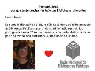 Portugal, 2013
por que tanto precisamos hoje das Bibliotecas Itinerantes
Hola a todos!
Sou uma bibliotecária de leitura pública sénior e trabalho no apoio
às Bibliotecas Públicas, a partir da administração central. Sou
portuguesa, tenho 57 anos e tive a sorte de poder dedicar a maior
parte da minha vida profissional a um trabalho que amo.

 