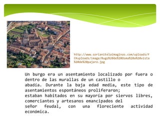 Un burgo era un asentamiento localizado por fuera o
dentro de las murallas de un castillo o
abadía. Durante la baja edad media, este tipo de
asentamientos espontáneos proliferaron;
estaban habitados en su mayoría por siervos libres,
comerciantes y artesanos emancipados del
señor feudal, con una floreciente actividad
económica.
http://www.sorianitelaimaginas.com/uploads/F
CKuploads/image/Bugo%20de%20Osma%20a%20vista
%20de%20pajaro.jpg
 