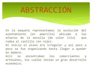 ABSTRACCIÓN
En la maqueta representamos la evolución del
asentamiento (en amarillo) ubicado a las
afueras de la muralla (de color lila) que
rodea el castillo (en rojo).
Al inicio el plano era irregular y así poco a
poco se fue organizando hasta llegar a quedar
en damero.
Allí se encontraban los comerciantes y
artesanos, los cuales tenían un gran desarrollo
económico.
 