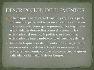  En la maqueta se destaca el castillo ya que es la parte
fundamental pero también a sus costados sobresalen
una especies de torres que representan los lugares de
las actividades desarrollas como el comercio, las
actividades del senado, la política, su economía,
actividades de intercambio como el trueque y demás.
 También le quisimos dar un enfoque a su agricultura
ya que es esta una de las actividades mas importante
tanto en su economía como en su comercio, ya que es
realizada por la mayoría de los burgos.
 