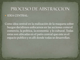  IDEA CENTRAL:
Como idea central en la realización de la maqueta sobre
burgos decidimos enfocarnos en las acciones como el
comercio, la política, la economía y lo cultural. Todas
estas son ubicadas en el patio central que este es el
espacio publico y es allí donde todas se desarrollan.
 