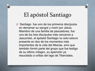 El apóstol Santiago
O Santiago fue uno de los primeros discípulos
en derramar su sangre y morir por Jesús.
Miembro de una familia de pescadores, fue
uno de los tres discípulos más cercanos a
Jesucristo, el apóstol Santiago no solo estuvo
presente en dos de los momentos más
importantes de la vida del Mesías, sino que
también formó parte del grupo que fue testigo
de su último milagro, su aparición ya
resucitado a orillas del lago de Tiberíades.
 