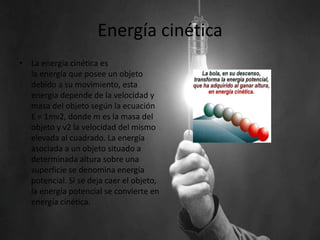 Energía cinética
• La energía cinética es
la energía que posee un objeto
debido a su movimiento, esta
energia depende de la velocidad y
masa del objeto según la ecuación
E = 1mv2, donde m es la masa del
objeto y v2 la velocidad del mismo
elevada al cuadrado. La energía
asociada a un objeto situado a
determinada altura sobre una
superficie se denomina energía
potencial. Si se deja caer el objeto,
la energía potencial se convierte en
energía cinética.
 