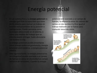 Energía potencial
• En un sistema físico, la energía potencial es
energía que mide la capacidad que tiene
dicho sistema para realizar un trabajo en
función exclusivamente de su posición o
configuración. Puede pensarse como
la energía almacenada en el sistema, o
como una medida del trabajo que un
sistema puede entregar. Suele abreviarse
con la letra U o Ep.
• La energía potencial puede presentarse
como energía potencial gravitatoria, energía
potencial electrostática, y energía potencial
elástica.
• Más rigurosamente, la energía potencial es
una magnitud escalar asociada a un campo
de fuerzas (o como en elasticidad un campo
tensorial de tensiones). Cuando la energía
potencial está asociada a un campo de
fuerzas, la diferencia entre los valores del
campo en dos puntos A y B es igual al
trabajo realizado por la fuerza para
cualquier recorrido entre.
 