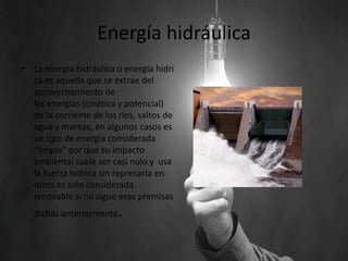 Energía hidráulica
• La energía hidráulica o energía hídri
ca es aquella que se extrae del
aprovechamiento de
las energías (cinética y potencial)
de la corriente de los ríos, saltos de
agua y mareas, en algunos casos es
un tipo de energía considerada
“limpia” por que su impacto
ambiental suele ser casi nulo y usa
la fuerza hídrica sin represarla en
otros es solo considerada
renovable si no sigue esas premisas
dichas anteriormente.
 