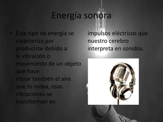 Energía sonora
• Este tipo de energía se
caracteriza por
producirse debido a
la vibración o
movimiento de un objeto
que hace
vibrar también el aire
que lo rodea, esas
vibraciones se
transforman en
impulsos eléctricos que
nuestro cerebro
interpreta en sonidos.
 