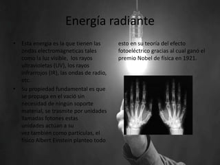 Energía radiante
• Esta energia es la que tienen las
ondas electromagneticas tales
como la luz visible, los rayos
ultravioletas (UV), los rayos
infrarrojos (IR), las ondas de radio,
etc.
• Su propiedad fundamental es que
se propaga en el vació sin
necesidad de ningún soporte
material, se trasmite por unidades
llamadas fotones estas
unidades actúan a su
vez también como partículas, el
físico Albert Einstein planteo todo
esto en su teoría del efecto
fotoeléctrico gracias al cual ganó el
premio Nobel de física en 1921.
 