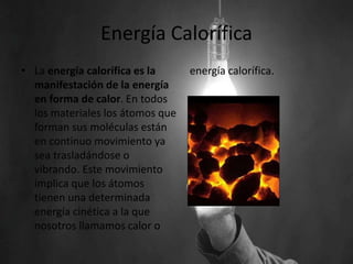 Energía Calorífica
• La energía calorífica es la
manifestación de la energía
en forma de calor. En todos
los materiales los átomos que
forman sus moléculas están
en continuo movimiento ya
sea trasladándose o
vibrando. Este movimiento
implica que los átomos
tienen una determinada
energía cinética a la que
nosotros llamamos calor o
energía calorífica.
 
