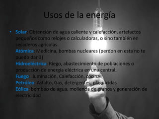 Usos de la energía
• Solar: Obtención de agua caliente y calefacción, artefactos
pequeños como relojes o calculadoras, o sino también en
secaderos agrícolas.
Atómica: Medicina, bombas nucleares (perdon en esta no te
puedo dar 3)
Hidroeléctrica: Riego, abastecimiento de poblaciones o
producción de energía eléctrica en una central.
Fuego: Iluminación, Calefacción, cocina
Petróleo: Asfalto, Gas, detergentes, plaguicidas
Eólica: bombeo de agua, molienda de granos y generación de
electricidad
 