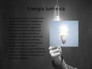 Energía lumínica
• La energía luminosa es la fracción
que se percibe de la energía que
trasporta la luz y que se puede
manifestar sobre la materia de
diferentes maneras tales como
arrancar los electrones de los
metales, comportarse como una
onda o como si fuera materia,
aunque la mas normal es que se
desplace como una onda e
interactúe con la materia de forma
material o física, también añadimos
que esta no debe confundirse con
la energía radiante.
 