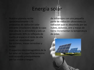 Energía solar
• Nuestro planeta recibe
aproximadamente 170
petavatios de radiación solar
entrante (insolación) desde la capa
más alta de la atmósfera y solo un
aproximado 30% es reflejada de
vuelta al espacio el resto de ella
suele ser absorbida por
los océanos, masas terrestres y
nubes.
• El espectro electromagnético de la
luz solar en la superficie terrestre
está ocupado principalmente
por luz visible y rangos
de infrarrojos con una pequeña
parte de radiación ultravioleta.La
radiacion que es absorbida por las
nubes, océanos, aire y masas de
tierra incrementan la temperatura
de estas.
 