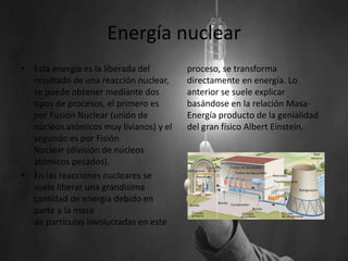 Energía nuclear
• Esta energía es la liberada del
resultado de una reacción nuclear,
se puede obtener mediante dos
tipos de procesos, el primero es
por Fusión Nuclear (unión de
núcleos atómicos muy livianos) y el
segundo es por Fisión
Nuclear (división de núcleos
atómicos pesados).
• En las reacciones nucleares se
suele liberar una grandisima
cantidad de energía debido en
parte a la masa
de partículas involucradas en este
proceso, se transforma
directamente en energía. Lo
anterior se suele explicar
basándose en la relación Masa-
Energía producto de la genialidad
del gran físico Albert Einstein.
 
