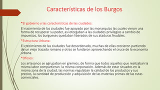 Características de los Burgos
*El gobierno y las características de las ciudades:
El nacimiento de las ciudades fue apoyado por las monarquías las cuales vieron una
forma de recuperar su poder, así otorgaban a las ciudades privilegios a cambio de
impuestos, los burgueses quedaban liberados de sus ataduras feudales.
*Estructura Urbana:
El crecimiento de las ciudades fue desordenado, muchas de ellas crecieron partiendo
de un viejo trazado romano y otras se fundaron aprovechando el cruce de la economía
urbana.
*Oficios:
Los artesanos se agrupaban en gremios, de forma que todos aquellos que realizaban la
misma labor compartieran la misma corporación. Además de estar situados en la
misma zona de la ciudad, las normas regulaban la calidad de los productos y sus
precios, la cantidad de producción y adquisición de las materias primas de las rutas
comerciales.
 