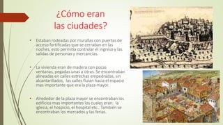 ¿Cómo eran
las ciudades?
• Estaban rodeadas por murallas con puertas de
acceso fortificadas que se cerraban en las
noches, esto permitía controlar el ingreso y las
salidas de personas y mercancías.
• La vivienda eran de madera con pocas
ventanas, pegadas unas a otras. Se encontraban
alineadas en calles estrechas empedradas, sin
alcantarillados, las calles fluían hacia el espacio
mas importante que era la plaza mayor.
• Alrededor de la plaza mayor se encontraban los
edificios mas importantes los cuales eran: la
iglesia, el hospicio, el hospital etc.. También se
encontraban los mercados y las ferias.
 