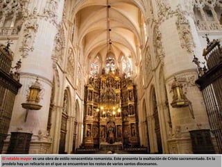 El retablo mayor es una obra de estilo renacentista romanista. Este presenta la exaltación de Cristo sacramentado. En la
predela hay un relicario en el que se encuentran los restos de varios santos diocesanos.
 