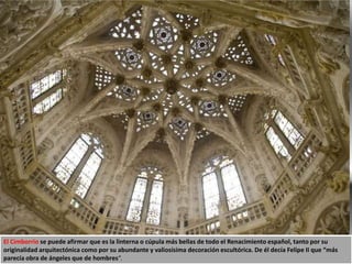 El Cimborrio se puede afirmar que es la linterna o cúpula más bellas de todo el Renacimiento español, tanto por su
originalidad arquitectónica como por su abundante y valiosísima decoración escultórica. De él decía Felipe II que “más
parecía obra de ángeles que de hombres“.
 