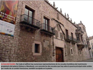 La Casa del Cordón. Por todo el edificio hay numerosas representaciones de los escudos heráldicos del matrimonio
propietario del palacio (Velasco y Mendoza), y en concreto los dos escudos que hay sobre la puerta principal están unidos
por medio de un cordón franciscano, también esculpido en la piedra.
 