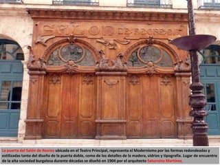 La puerta del Salón de Recreo ubicada en el Teatro Principal, representa el Modernismo por las formas redondeadas y
estilizadas tanto del diseño de la puerta doble, como de los detalles de la madera, vidrios y tipografía. Lugar de encuentro
de la alta sociedad burgalesa durante décadas se diseñó en 1904 por el arquitecto Saturnino Martínez.
 