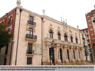 Palacio de Capitanía de Burgos es la muestra del pasado militar de Burgos. Aquí fue nombrado Franco Jefe Superior de los
Ejércitos de España, liderando el bando nacional durante la guerra civil.
 
