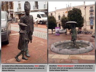 Escultura ''Mujer con paraguas'‘ en bronce de una figura
de mujer sola con un paraguas, realizada por el escultor
Carlos Salazar Gutiérrez
La ciudad ofrece diferentes monumentos. Tetín estatua
de los tradicionales danzantes de Burgos en la plaza de
Alonso Martínez
 