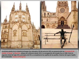 La primera piedra de la Catedral de Burgos fue colocada el 20 de junio de 1221 en presencia del rey Fernando III de
Castilla “el Santo” y Mauricio, obispo de la diócesis desde 1213. La consagración del templo fue en 1260. Entre la
segunda mitad del siglo XIII y principios del XIV, se completaron las capillas de los pasillos. Exterior de la gran Capilla
del Condestable. Estatua al Peregrino.
 