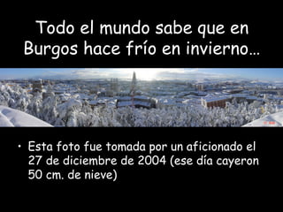 Todo el mundo sabe que en
Burgos hace frío en invierno…
• Esta foto fue tomada por un aficionado el
27 de diciembre de 2004 (ese día cayeron
50 cm. de nieve)
 