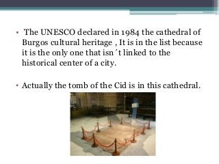 • The UNESCO declared in 1984 the cathedral of
Burgos cultural heritage , It is in the list because
it is the only one that isn´t linked to the
historical center of a city.
• Actually the tomb of the Cid is in this cathedral.
 