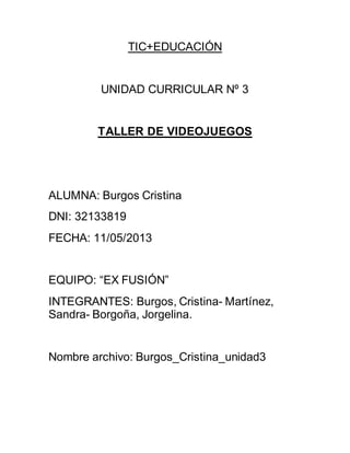 TIC+EDUCACIÓN
UNIDAD CURRICULAR Nº 3
TALLER DE VIDEOJUEGOS
ALUMNA: Burgos Cristina
DNI: 32133819
FECHA: 11/05/2013
EQUIPO: “EX FUSIÓN”
INTEGRANTES: Burgos, Cristina- Martínez,
Sandra- Borgoña, Jorgelina.
Nombre archivo: Burgos_Cristina_unidad3
 