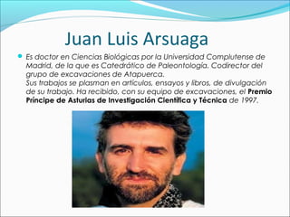 Juan Luis Arsuaga
 Es doctor en Ciencias Biológicas por la Universidad Complutense de
Madrid, de la que es Catedrático de Paleontología. Codirector del
grupo de excavaciones de Atapuerca.
Sus trabajos se plasman en artículos, ensayos y libros, de divulgación
de su trabajo. Ha recibido, con su equipo de excavaciones, el Premio
Príncipe de Asturias de Investigación Científica y Técnica de 1997.
 