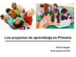 Los proyectos de aprendizaje en Primaria
CFIE de Burgos
18 de octubre de 2014
 