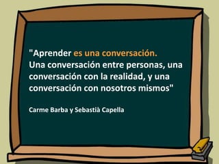 "Aprender es una conversación.
Una conversación entre personas, una
conversación con la realidad, y una
conversación con nosotros mismos"
Carme Barba y Sebastià Capella
 