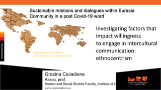 Investigating factors that
impact willingness
to engage in intercultural
communication:
ethnocentrism
Grazina Ciuladiene
Assoc. prof.
Human and Social Studies Faculty, Institute of Communication
grazina.ciuladiene@mruni.eu
Learning about our cultures
and traditions for a peaceful world
Sustainable relations and dialogues within Eurasia
Community in a post Covid-19 word
 
