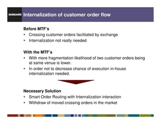 Internalization of customer order flow

Before MTF’s
  Crossing customer orders facilitated by exchange
  Internalization not really needed

With the MTF’s
  With more fragmentation likelihood of two customer orders being
  at same venue is lower.
  In order not to decrease chance of execution in-house
  internalization needed.



Necessary Solution
  Smart Order Routing with Internalization interaction
  Withdraw of moved crossing orders in the market
 