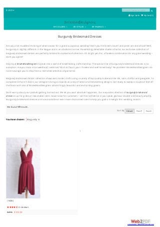 $ USD  product name or code 
 SignUp/In  My Cart( 0 )
BY COLORS BY STYLES BY FABRICS
Burgundy Bridesmaid Dresses
Are you a bit muddled thinking of what to wear for a grand auspicious wedding? Don’t you think red’s, blue’s and pink’s are old-school? Well,
burgundy is slightly different in the league and is an absolute stunner. Resembling delectable shades of wine, our exclusive collection of
burgundy bridesmaid dresses are perfectly tailored to captivate all attention. It’s bright yet chic, a flawless combination for any good wedding –
don’t you agree?
Stop by at BridesMaidDesigners to peak into a world of breathtaking craftsmanship. The special line of burgundy bridesmaid dresses is no
exception. Are you more into sweetheart necklines? Wish to flaunt your chiseled and well toned body? No problem! BridesMaidDesigners do
not encourage you to shop from a restricted selection of garments.
Burgundy bridesmaid dresses collection showcases master crafts using a variety of top quality materials like silk, satin, chiffon and georgette. To
compliment the rich fabric, our designers bring on boards an array of latest and trendsetting designs. Get ready to sweep a couple of feet off
the floors with one of BridesMaidDesigners astonishingly beautiful and enchanting gowns.
Don’t worry about your pockets getting burned out. We let you avail absolute happiness. Our exquisite collection of burgundy bridesmaid
dresses is up for grabs at reasonable rates. Good news for customers – Let the confidence in you speak, glamour double and beauty amplify.
Burgundy bridesmaid dresses are now available at even more discounted rates to help you grab a limelight this wedding season.
You have chosen: Burgundy 
We found 17 results.
Sort By Default Price  Price 
1
(1I426)
 4 reviews
$278 $139.00
converted by Web2PDFConvert.com
 