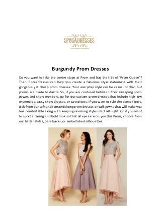 Burgundy Prom Dresses
Do you want to take the centre stage at Prom and bag the title of ‘Prom Queen’?
Then, Sposadresses can help you create a fabulous style statement with their
gorgeous yet cheap prom dresses. Your everyday style can be casual or chic, but
proms are made to dazzle. So, if you are confused between floor sweeping prom
gowns and short numbers, go for our custom prom dresses that include high-low
ensembles, sassy short dresses, or two pieces. If you want to rule the dance floors,
pick from our soft and romantic long prom dresses or ball gowns that will make you
feel comfortable along with keeping ravishing style intact all night. Or if you want
to sport a daring and bold look so that all eyes are on you this Prom, choose from
our halter styles, bare backs, or embellished silhouettes.
 