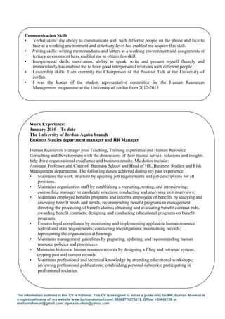 The information outlined in this CV is fictional. This CV is designed to act as a guide only for MR. Burhan Al-omari is
a registered name of my website www.burhanalomari.com/, 00962776275312, Office: +35643128, e-
mail/arnafomari@gmail.com/ alpmariburhan@yahoo.com
Work Experience:
January 2010 – To date
The University of Jordan-Aqaba branch
Business Studies department manager and HR Manager
Human Resources Manager plus Teaching, Training experience and Human Resource
Consulting and Development with the dimensions of their trusted advice, solutions and insights
help drive organisational excellence and business results. My duties include:
Assistant Professor and Chair of Business School and Head of HR, Business Studies and Risk
Management departments. The following duties achieved during my past experience. .
• Maintains the work structure by updating job requirements and job descriptions for all
positions.
• Maintains organization staff by establishing a recruiting, testing, and interviewing;
counselling manager on candidate selection; conducting and analysing exit interviews;
• Maintains employee benefits programs and informs employees of benefits by studying and
assessing benefit needs and trends; recommending benefit programs to management;
directing the processing of benefit claims; obtaining and evaluating benefit contract bids;
awarding benefit contracts; designing and conducting educational programs on benefit
programs.
• Ensures legal compliance by monitoring and implementing applicable human resource
federal and state requirements; conducting investigations; maintaining records;
representing the organization at hearings.
• Maintains management guidelines by preparing, updating, and recommending human
resource policies and procedures.
• Maintains historical human resource records by designing a filing and retrieval system;
keeping past and current records.
• Maintains professional and technical knowledge by attending educational workshops;
reviewing professional publications; establishing personal networks; participating in
professional societies.
Communication Skills
• Verbal skills: my ability to communicate well with different people on the phone and face to
face at a working environment and at tertiary level has enabled me acquire this skill.
• Writing skills: writing memorandums and letters at a working environment and assignments at
tertiary environment have enabled me to obtain this skill.
• Interpersonal skills; motivation, ability to speak, write and present myself fluently and
immaculately has enabled me to have good interpersonal relations with different people.
• Leadership skills: I am currently the Chairperson of the Positive Talk at the University of
Jordan.
• I was the leader of the student representative committee for the Human Resources
Management programme at the University of Jordan from 2012-2015
 