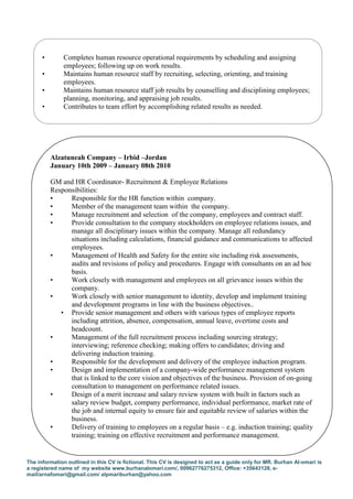 The information outlined in this CV is fictional. This CV is designed to act as a guide only for MR. Burhan Al-omari is
a registered name of my website www.burhanalomari.com/, 00962776275312, Office: +35643128, e-
mail/arnafomari@gmail.com/ alpmariburhan@yahoo.com
• Completes human resource operational requirements by scheduling and assigning
employees; following up on work results.
• Maintains human resource staff by recruiting, selecting, orienting, and training
employees.
• Maintains human resource staff job results by counselling and disciplining employees;
planning, monitoring, and appraising job results.
• Contributes to team effort by accomplishing related results as needed.
Alzatuneah Company – Irbid –Jordan
January 10th 2009 – January 08th 2010
GM and HR Coordinator- Recruitment & Employee Relations
Responsibilities:
• Responsible for the HR function within company.
• Member of the management team within the company.
• Manage recruitment and selection of the company, employees and contract staff.
• Provide consultation to the company stockholders on employee relations issues, and
manage all disciplinary issues within the company. Manage all redundancy
situations including calculations, financial guidance and communications to affected
employees.
• Management of Health and Safety for the entire site including risk assessments,
audits and revisions of policy and procedures. Engage with consultants on an ad hoc
basis.
• Work closely with management and employees on all grievance issues within the
company.
• Work closely with senior management to identity, develop and implement training
and development programs in line with the business objectives..
• Provide senior management and others with various types of employee reports
including attrition, absence, compensation, annual leave, overtime costs and
headcount.
• Management of the full recruitment process including sourcing strategy;
interviewing; reference checking; making offers to candidates; driving and
delivering induction training.
• Responsible for the development and delivery of the employee induction program.
• Design and implementation of a company-wide performance management system
that is linked to the core vision and objectives of the business. Provision of on-going
consultation to management on performance related issues.
• Design of a merit increase and salary review system with built in factors such as
salary review budget, company performance, individual performance, market rate of
the job and internal equity to ensure fair and equitable review of salaries within the
business.
• Delivery of training to employees on a regular basis – e.g. induction training; quality
training; training on effective recruitment and performance management.
 