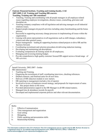 The information outlined in this CV is fictional. This CV is designed to act as a guide only for MR. Burhan Al-omari is
a registered name of my website www.burhanalomari.com/, 00962776275312, Office: +35643128, e-
mail/arnafomari@gmail.com/ alpmariburhan@yahoo.com
Emirate Financial Institute, Teaching and training faculty, UAE
2007-2009, UAE Training and Teaching HR courses:
Teaching, Training and HR consultant:
• Teaching, Training and coordinating with all people managers in all employee related
issues regarding employee investigations, absence issues, counselling, grievance and
discipline etc.
• Ensuring company compliance with all legislation and advising managers on all industrial
relations issues;
• Support people managers & payroll activities including salary benchmarking and the bonus
process;
• Successful in supporting necessary change processes in implementing all issues within the
organization;
• Liaising with union representatives in all negotiations such as shift changes, redundancy
criteria and other general issues;
• Project management – leading & supporting business related projects to drive HR and the
business forward;
• Coordinating recruitment and selection procedures & delivering induction training;
• Developing and maintaining job descriptions;
• Evaluating competencies & training needs for all employees;
• Managing and reviewing training budget;
• Provide comprehensive high quality customer focused HR support across a broad range of
HR activities.
Jarash University, 2002-2007 - Jordan
HR Administrator
• Teaching and Training.
• Organising the recruitment of staff, coordinating interviews, checking references.
• Drafted contracts, and finalised same for all new hires.
• Delivery of HR induction module to new starters.
• HR reporting to management (include a list of reports)
• Involved in review of employee reward strategy, and proposals for improvement of same.
Ad Hoc project duties as the arose.
• Provided administration support to the HR Manager in all HR related matters;
• Managed time & attendance records for payroll;
• Developed and implemented corporate policies and other relevant documentation.
Skills:
1- Effective Communication
2- Time management and organization
3- Goal setting
4- Delegating
5- Public speaking and presentation skills
6- Relationship building
 